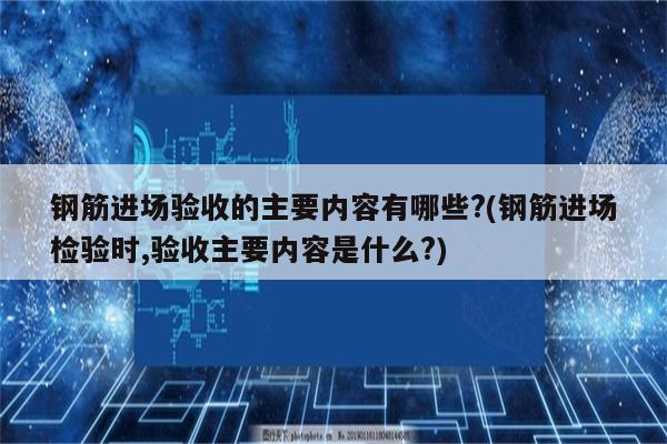 钢筋进场验收的主要内容有哪些?(钢筋进场检验时,验收主要内容是什么?)