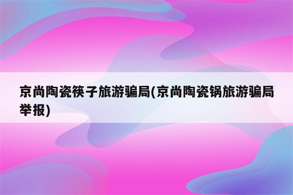 京尚陶瓷筷子旅游骗局(京尚陶瓷锅旅游骗局举报)