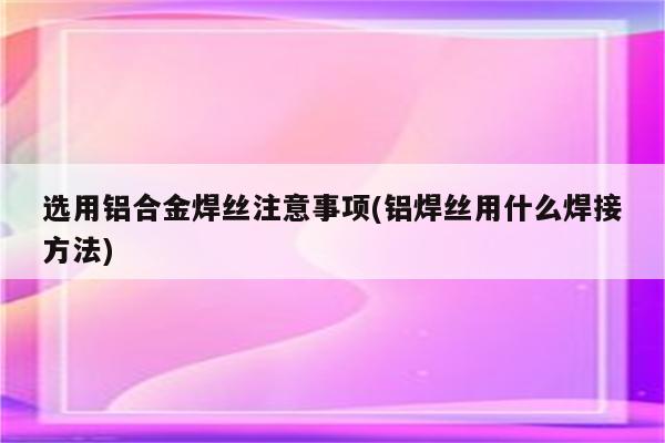 选用铝合金焊丝注意事项(铝焊丝用什么焊接方法)