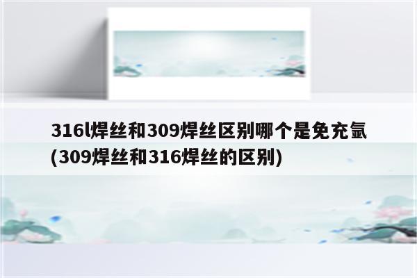 316l焊丝和309焊丝区别哪个是免充氩(309焊丝和316焊丝的区别)