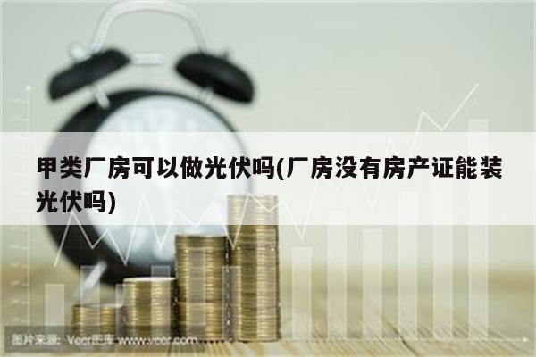 甲类厂房可以做光伏吗(厂房没有房产证能装光伏吗)