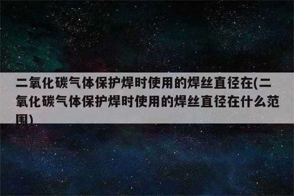 二氧化碳气体保护焊时使用的焊丝直径在(二氧化碳气体保护焊时使用的焊丝直径在什么范围)