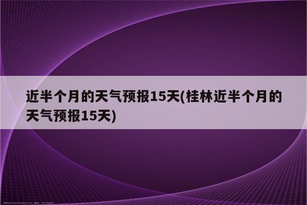 近半个月的天气预报15天(桂林近半个月的天气预报15天)