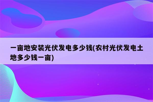 一亩地安装光伏发电多少钱(农村光伏发电土地多少钱一亩)