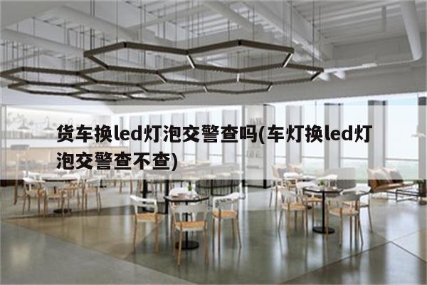 货车换led灯泡交警查吗(车灯换led灯泡交警查不查)