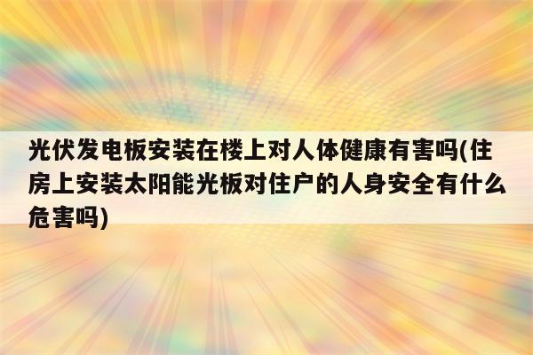 光伏发电板安装在楼上对人体健康有害吗(住房上安装太阳能光板对住户的人身安全有什么危害吗)