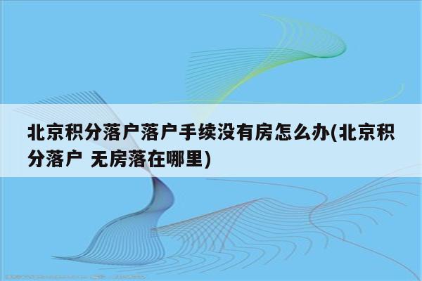 北京积分落户落户手续没有房怎么办(北京积分落户 无房落在哪里)