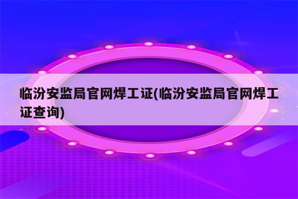 临汾安监局官网焊工证(临汾安监局官网焊工证查询)