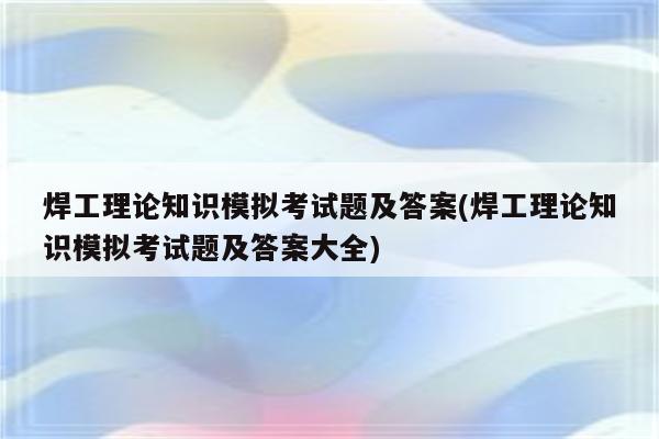 焊工理论知识模拟考试题及答案(焊工理论知识模拟考试题及答案大全)