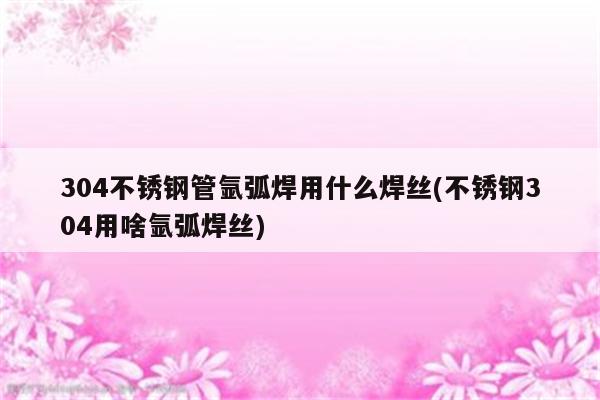 304不锈钢管氩弧焊用什么焊丝(不锈钢304用啥氩弧焊丝)