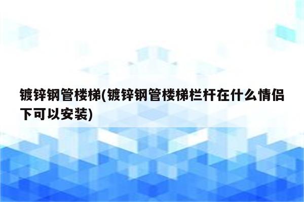 镀锌钢管楼梯(镀锌钢管楼梯栏杆在什么情侣下可以安装)