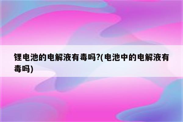 锂电池的电解液有毒吗?(电池中的电解液有毒吗)