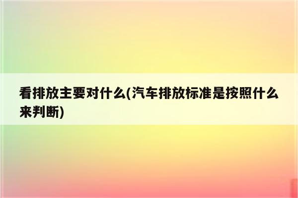 看排放主要对什么(汽车排放标准是按照什么来判断)