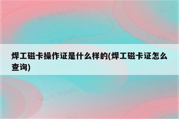 焊工磁卡操作证是什么样的(焊工磁卡证怎么查询)