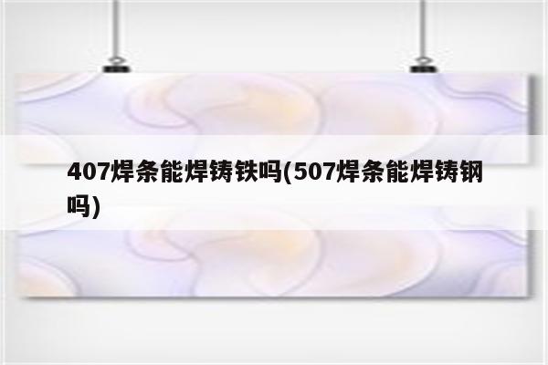 407焊条能焊铸铁吗(507焊条能焊铸钢吗)