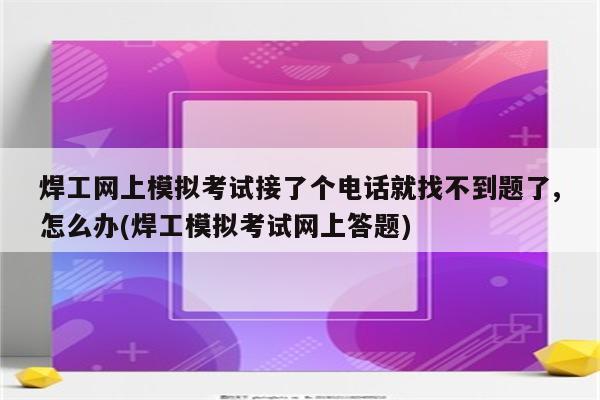 焊工网上模拟考试接了个电话就找不到题了,怎么办(焊工模拟考试网上答题)