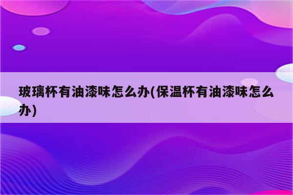 玻璃杯有油漆味怎么办(保温杯有油漆味怎么办)