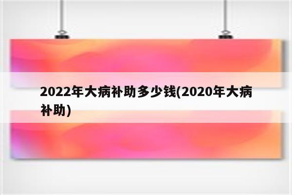 2022年大病补助多少钱(2020年大病补助)