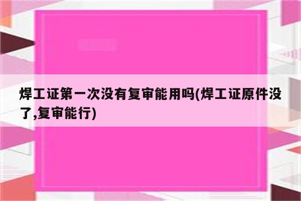 焊工证第一次没有复审能用吗(焊工证原件没了,复审能行)