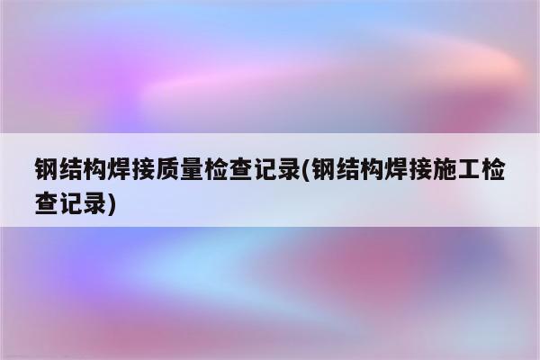 钢结构焊接质量检查记录(钢结构焊接施工检查记录)