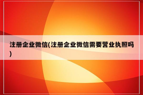 注册企业微信(注册企业微信需要营业执照吗)