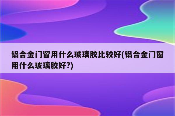 铝合金门窗用什么玻璃胶比较好(铝合金门窗用什么玻璃胶好?)