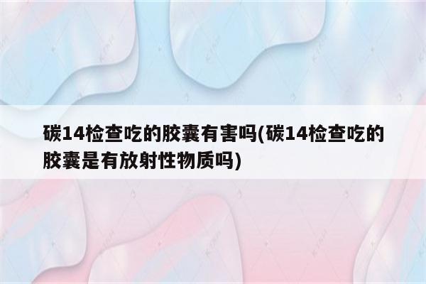 碳14检查吃的胶囊有害吗(碳14检查吃的胶囊是有放射性物质吗)