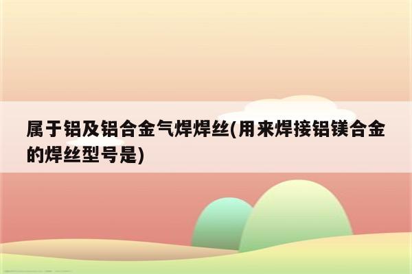 属于铝及铝合金气焊焊丝(用来焊接铝镁合金的焊丝型号是)