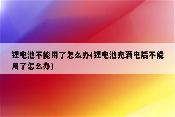 锂电池不能用了怎么办(锂电池充满电后不能用了怎么办)