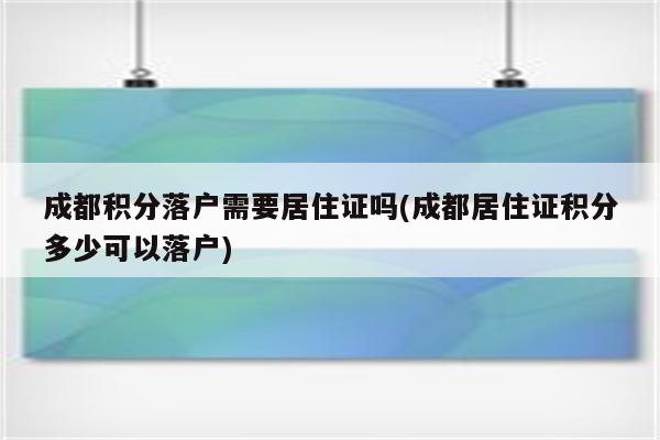 成都积分落户需要居住证吗(成都居住证积分多少可以落户)