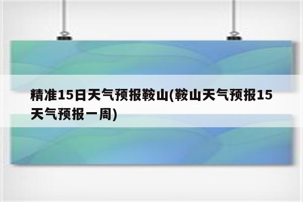 精准15日天气预报鞍山(鞍山天气预报15天气预报一周)