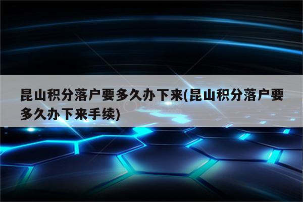 昆山积分落户要多久办下来(昆山积分落户要多久办下来手续)