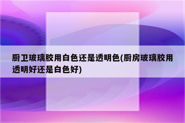 厨卫玻璃胶用白色还是透明色(厨房玻璃胶用透明好还是白色好)