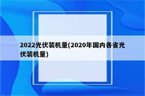 2022光伏装机量(2020年国内各省光伏装机量)