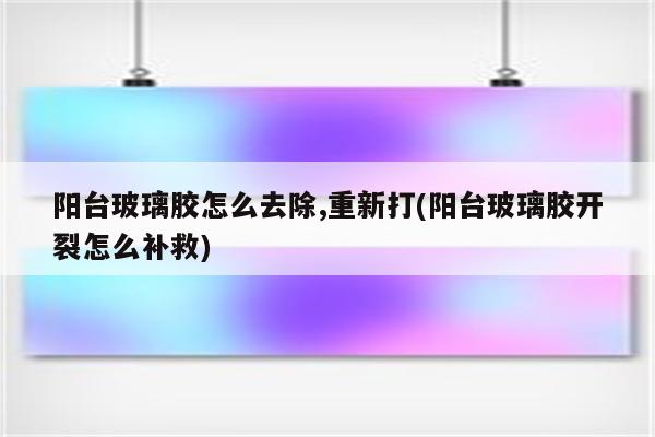 阳台玻璃胶怎么去除,重新打(阳台玻璃胶开裂怎么补救)