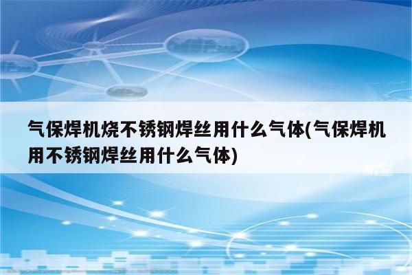 气保焊机烧不锈钢焊丝用什么气体(气保焊机用不锈钢焊丝用什么气体)