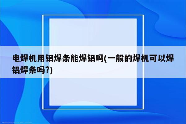 电焊机用铝焊条能焊铝吗(一般的焊机可以焊铝焊条吗?)