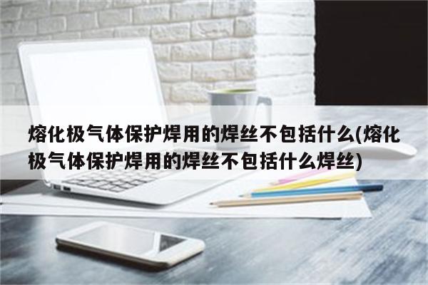 熔化极气体保护焊用的焊丝不包括什么(熔化极气体保护焊用的焊丝不包括什么焊丝)