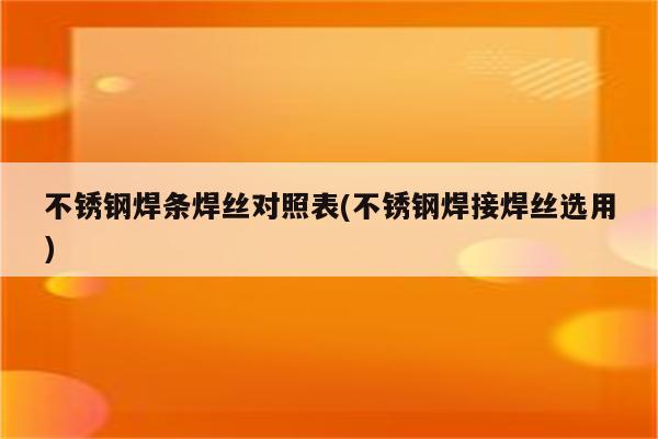 不锈钢焊条焊丝对照表(不锈钢焊接焊丝选用)