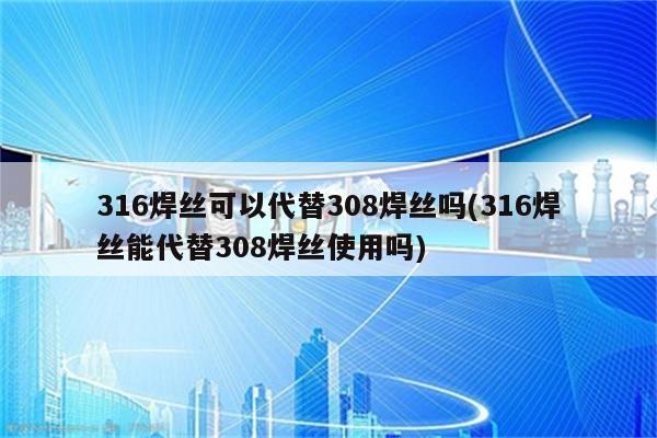 316焊丝可以代替308焊丝吗(316焊丝能代替308焊丝使用吗)