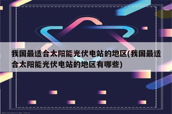 我国最适合太阳能光伏电站的地区(我国最适合太阳能光伏电站的地区有哪些)