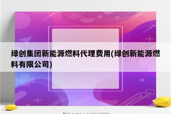 绿创集团新能源燃料代理费用(绿创新能源燃料有限公司)