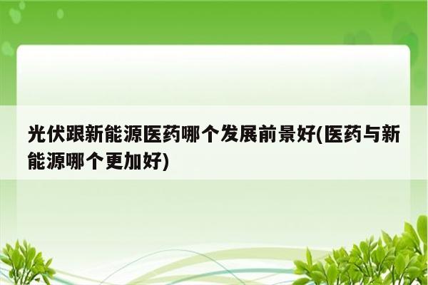 光伏跟新能源医药哪个发展前景好(医药与新能源哪个更加好)