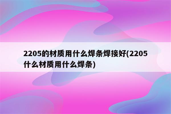 2205的材质用什么焊条焊接好(2205什么材质用什么焊条)