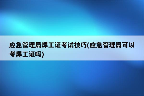 应急管理局焊工证考试技巧(应急管理局可以考焊工证吗)