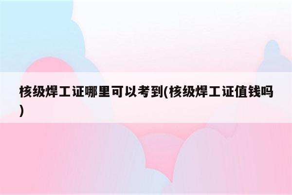 核级焊工证哪里可以考到(核级焊工证值钱吗)