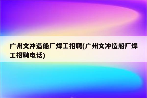 广州文冲造船厂焊工招聘(广州文冲造船厂焊工招聘电话)