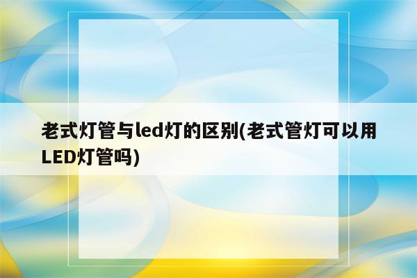 老式灯管与led灯的区别(老式管灯可以用LED灯管吗)