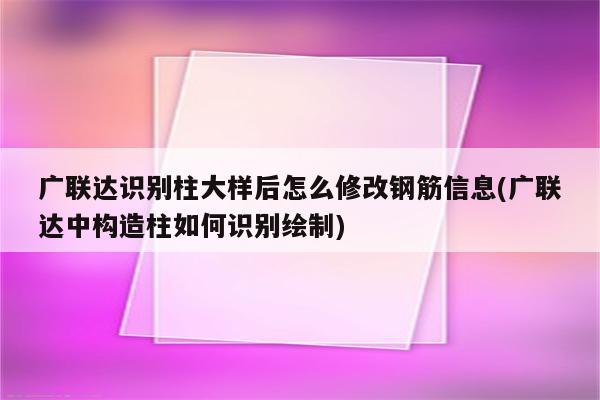 广联达识别柱大样后怎么修改钢筋信息(广联达中构造柱如何识别绘制)