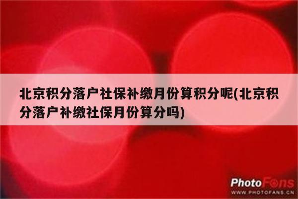 北京积分落户社保补缴月份算积分呢(北京积分落户补缴社保月份算分吗)